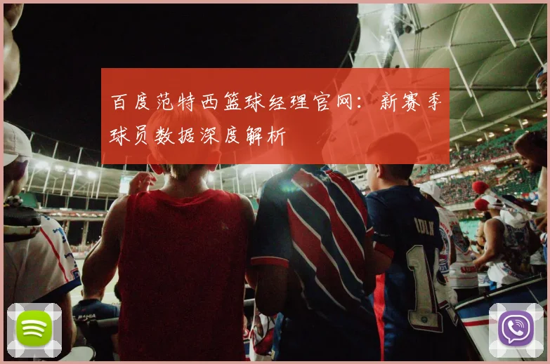 百度范特西篮球经理官网:新赛季球员数据深度解析