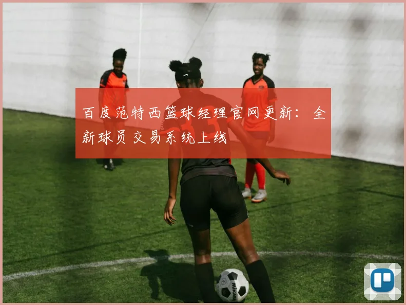 百度范特西篮球经理官网更新:全新球员交易系统上线