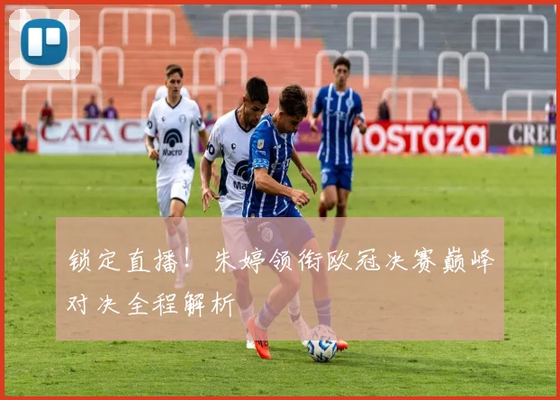 锁定直播！朱婷领衔欧冠决赛巅峰对决全程解析