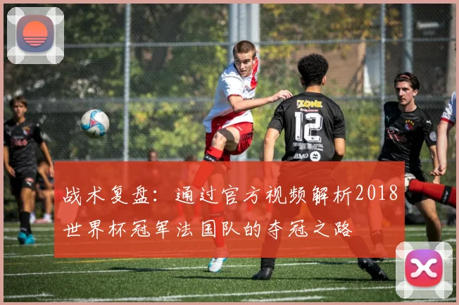 战术复盘：通过官方视频解析2018世界杯冠军法国队的夺冠之路