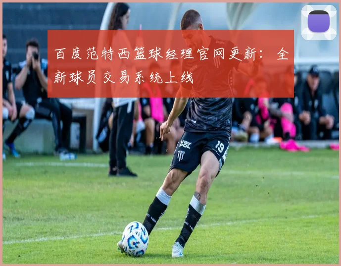 百度范特西篮球经理官网更新:全新球员交易系统上线